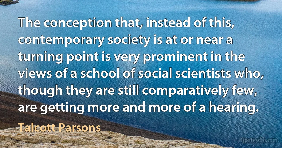 The conception that, instead of this, contemporary society is at or near a turning point is very prominent in the views of a school of social scientists who, though they are still comparatively few, are getting more and more of a hearing. (Talcott Parsons)