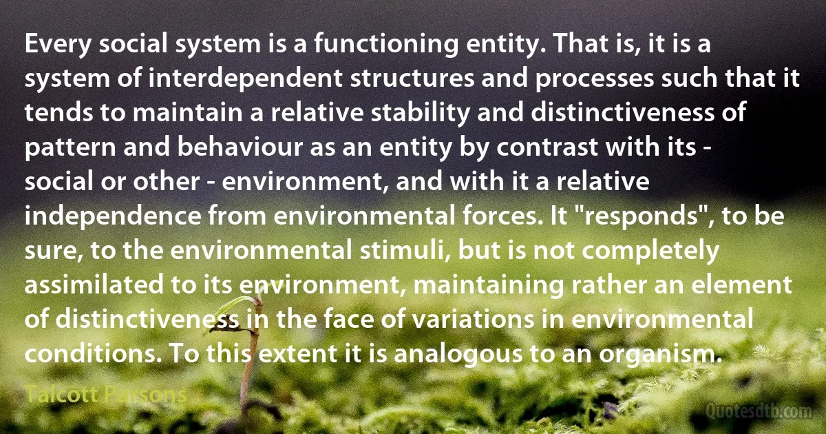 Every social system is a functioning entity. That is, it is a system of interdependent structures and processes such that it tends to maintain a relative stability and distinctiveness of pattern and behaviour as an entity by contrast with its - social or other - environment, and with it a relative independence from environmental forces. It "responds", to be sure, to the environmental stimuli, but is not completely assimilated to its environment, maintaining rather an element of distinctiveness in the face of variations in environmental conditions. To this extent it is analogous to an organism. (Talcott Parsons)