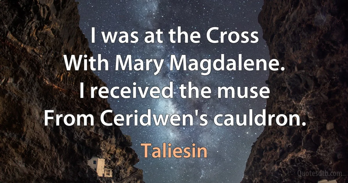 I was at the Cross
With Mary Magdalene.
I received the muse
From Ceridwen's cauldron. (Taliesin)