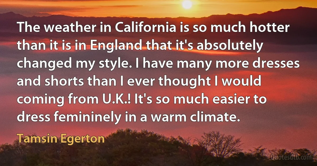 The weather in California is so much hotter than it is in England that it's absolutely changed my style. I have many more dresses and shorts than I ever thought I would coming from U.K.! It's so much easier to dress femininely in a warm climate. (Tamsin Egerton)