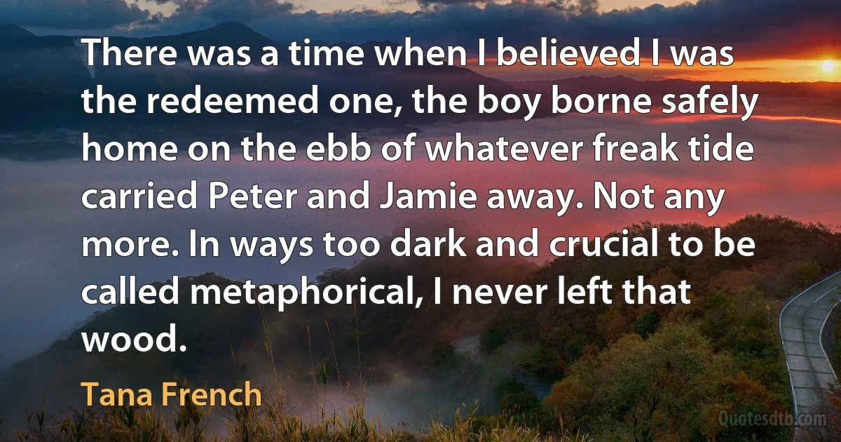 There was a time when I believed I was the redeemed one, the boy borne safely home on the ebb of whatever freak tide carried Peter and Jamie away. Not any more. In ways too dark and crucial to be called metaphorical, I never left that wood. (Tana French)