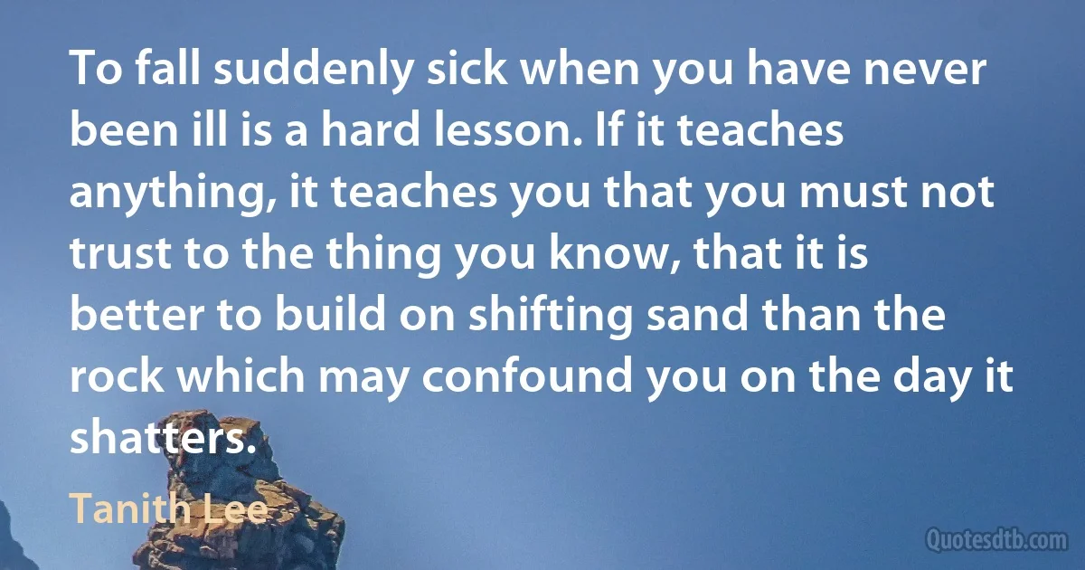 To fall suddenly sick when you have never been ill is a hard lesson. If it teaches anything, it teaches you that you must not trust to the thing you know, that it is better to build on shifting sand than the rock which may confound you on the day it shatters. (Tanith Lee)