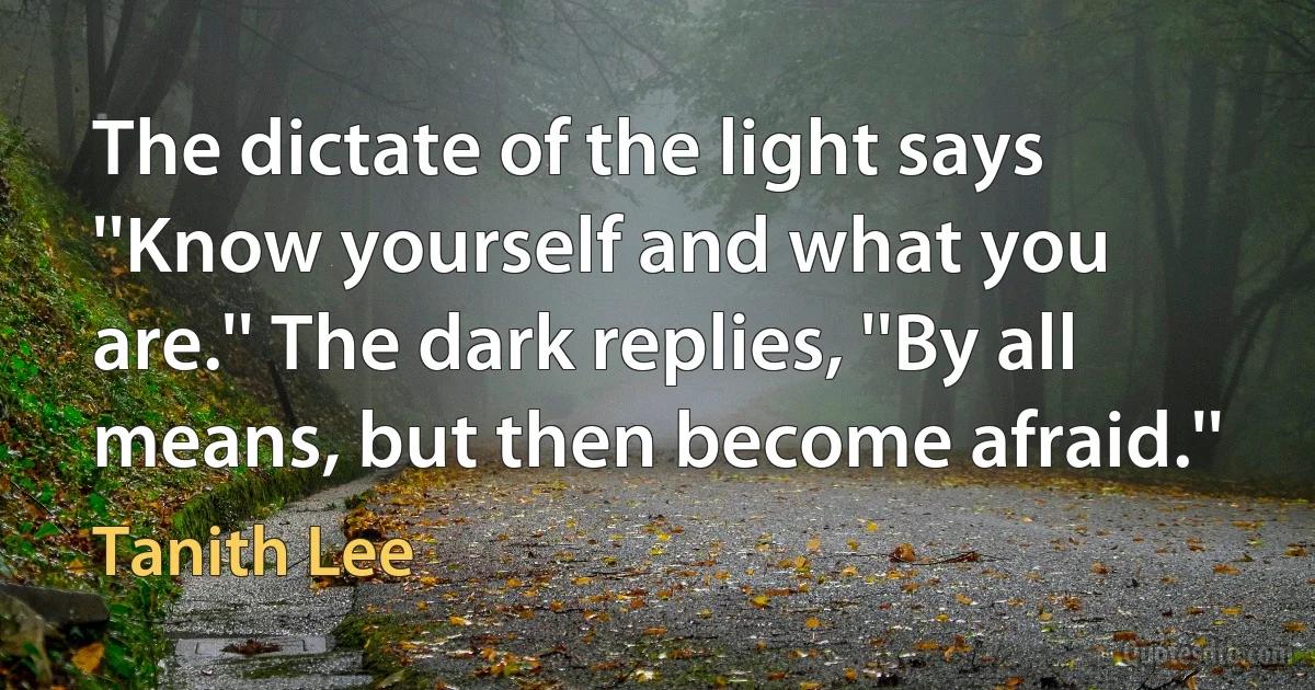 The dictate of the light says ''Know yourself and what you are.'' The dark replies, ''By all means, but then become afraid.'' (Tanith Lee)