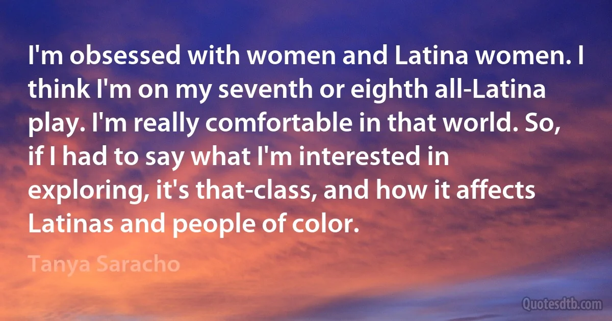 I'm obsessed with women and Latina women. I think I'm on my seventh or eighth all-Latina play. I'm really comfortable in that world. So, if I had to say what I'm interested in exploring, it's that-class, and how it affects Latinas and people of color. (Tanya Saracho)