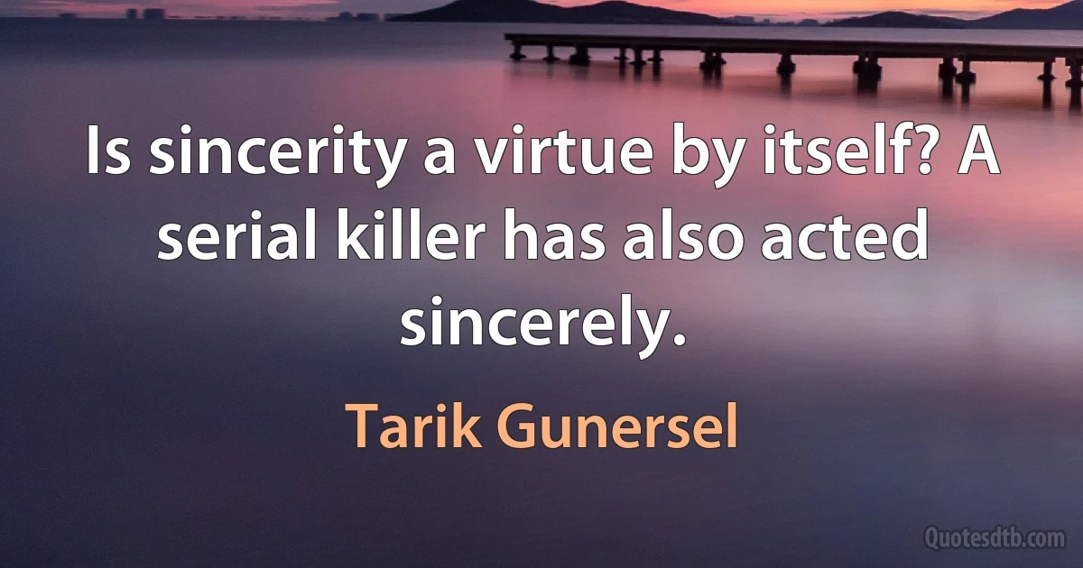 Is sincerity a virtue by itself? A serial killer has also acted sincerely. (Tarik Gunersel)