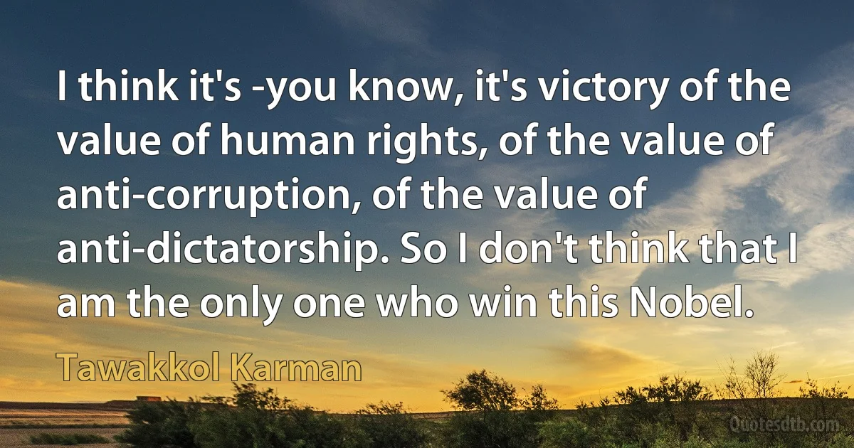 I think it's -you know, it's victory of the value of human rights, of the value of anti-corruption, of the value of anti-dictatorship. So I don't think that I am the only one who win this Nobel. (Tawakkol Karman)