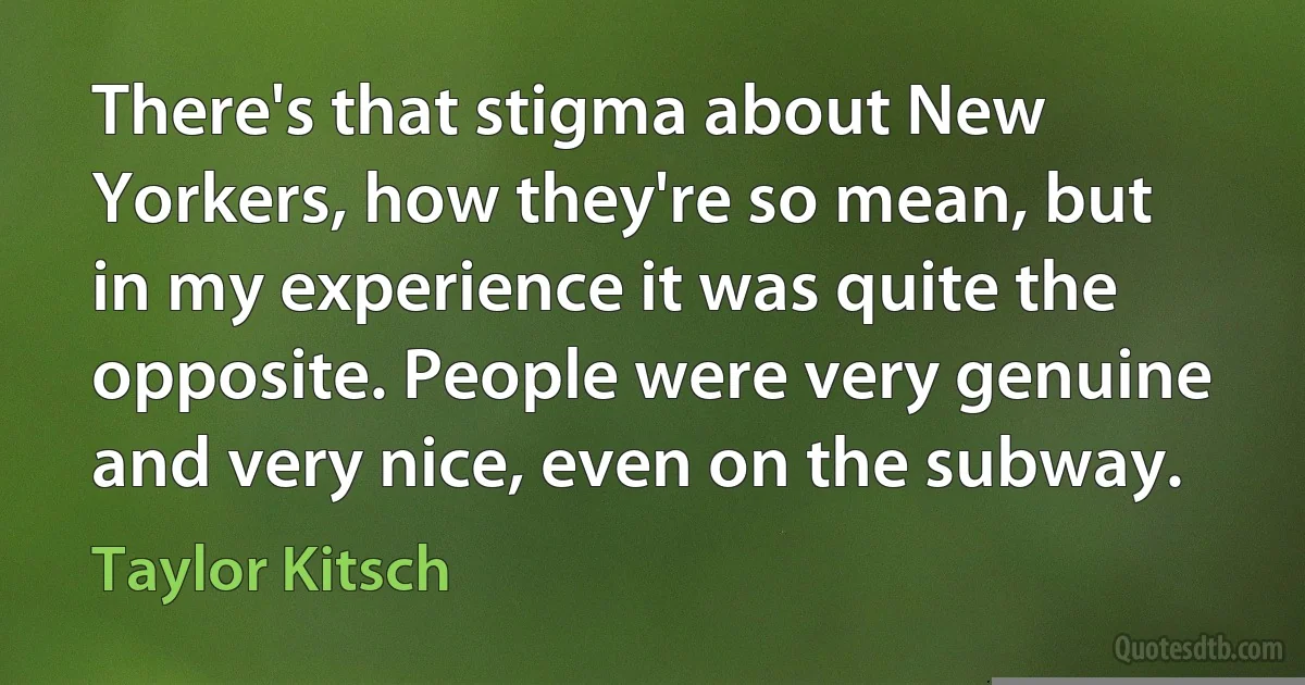 There's that stigma about New Yorkers, how they're so mean, but in my experience it was quite the opposite. People were very genuine and very nice, even on the subway. (Taylor Kitsch)