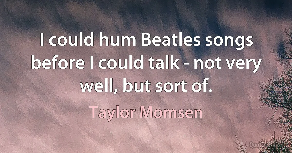 I could hum Beatles songs before I could talk - not very well, but sort of. (Taylor Momsen)