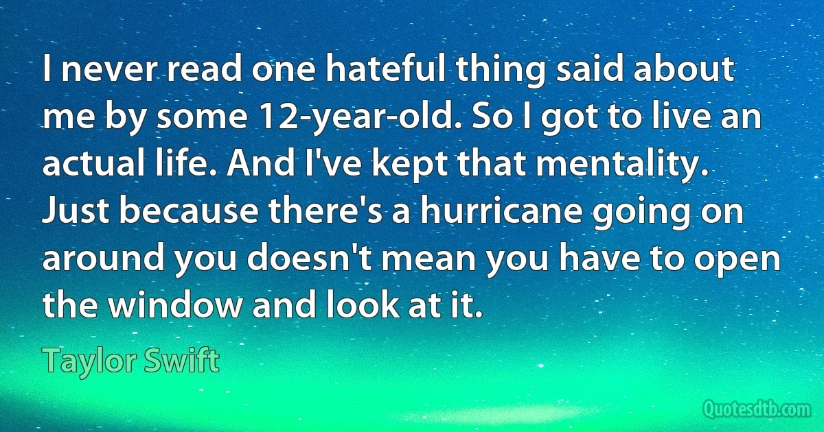 I never read one hateful thing said about me by some 12-year-old. So I got to live an actual life. And I've kept that mentality. Just because there's a hurricane going on around you doesn't mean you have to open the window and look at it. (Taylor Swift)