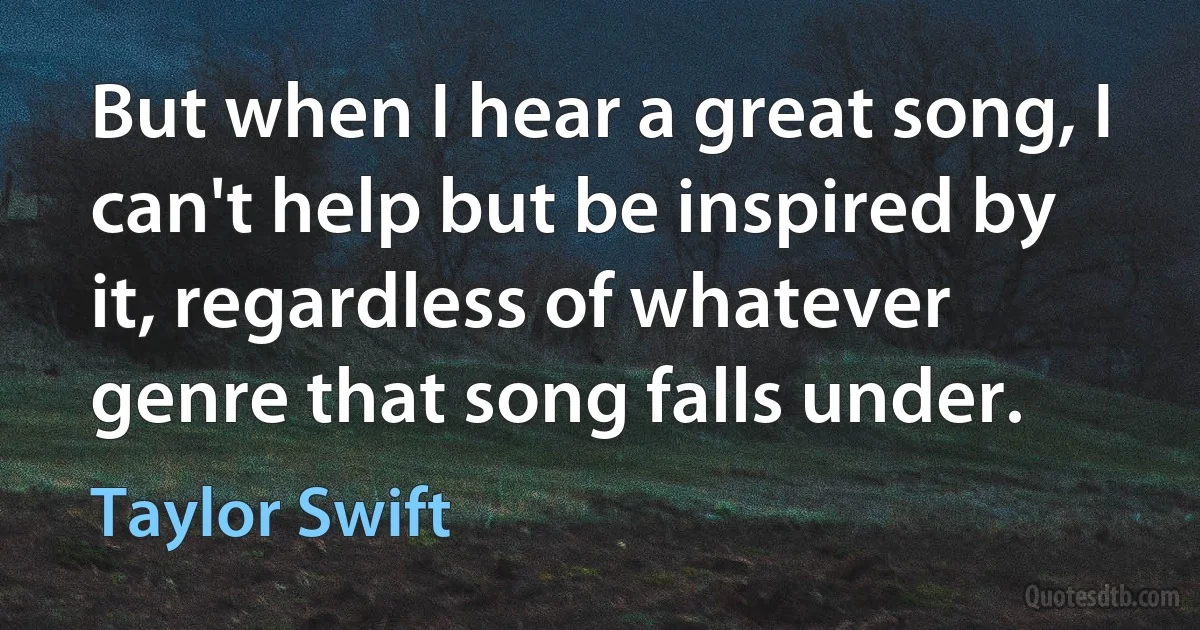 But when I hear a great song, I can't help but be inspired by it, regardless of whatever genre that song falls under. (Taylor Swift)