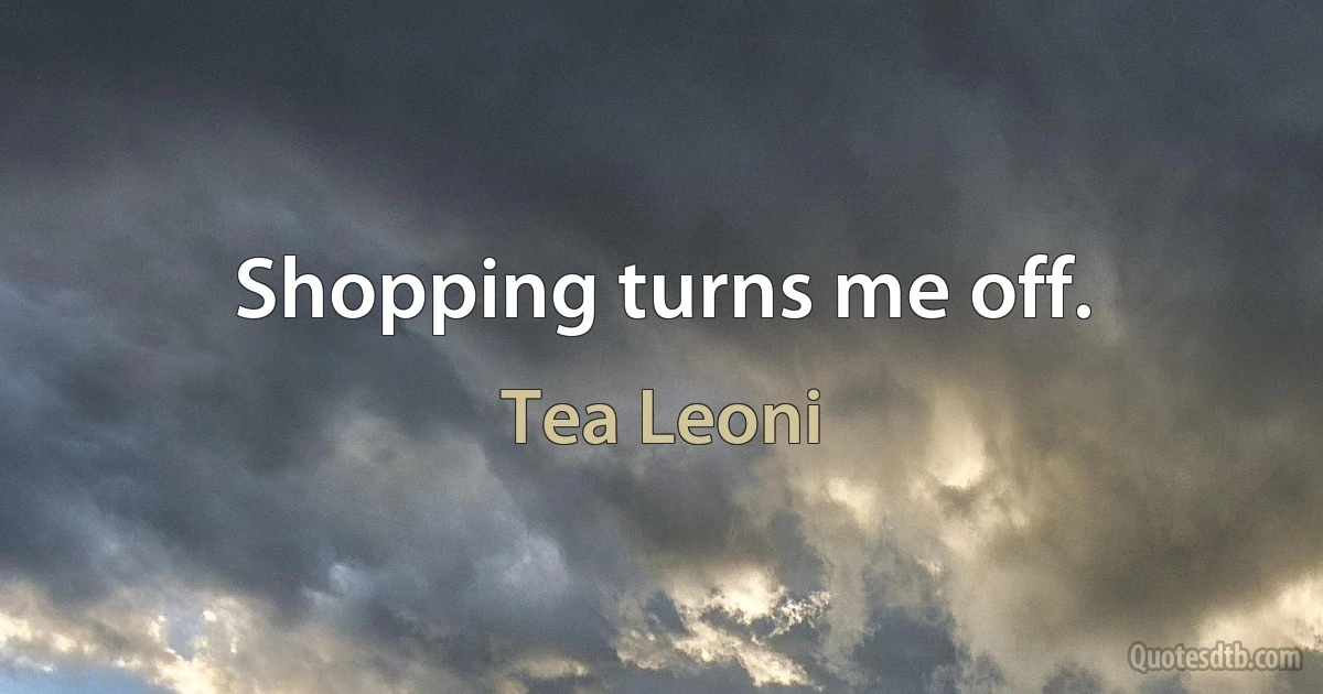 Shopping turns me off. (Tea Leoni)