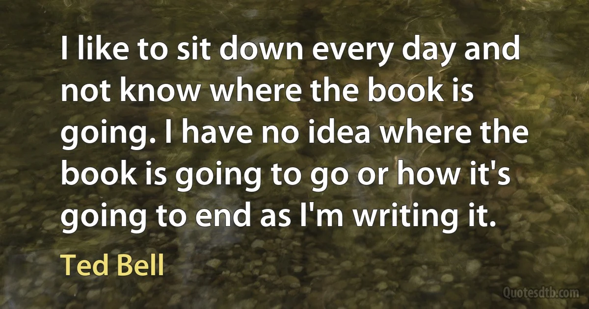 I like to sit down every day and not know where the book is going. I have no idea where the book is going to go or how it's going to end as I'm writing it. (Ted Bell)