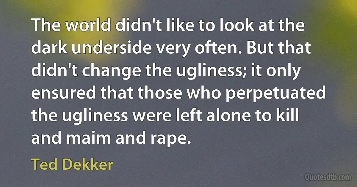 The world didn't like to look at the dark underside very often. But that didn't change the ugliness; it only ensured that those who perpetuated the ugliness were left alone to kill and maim and rape. (Ted Dekker)