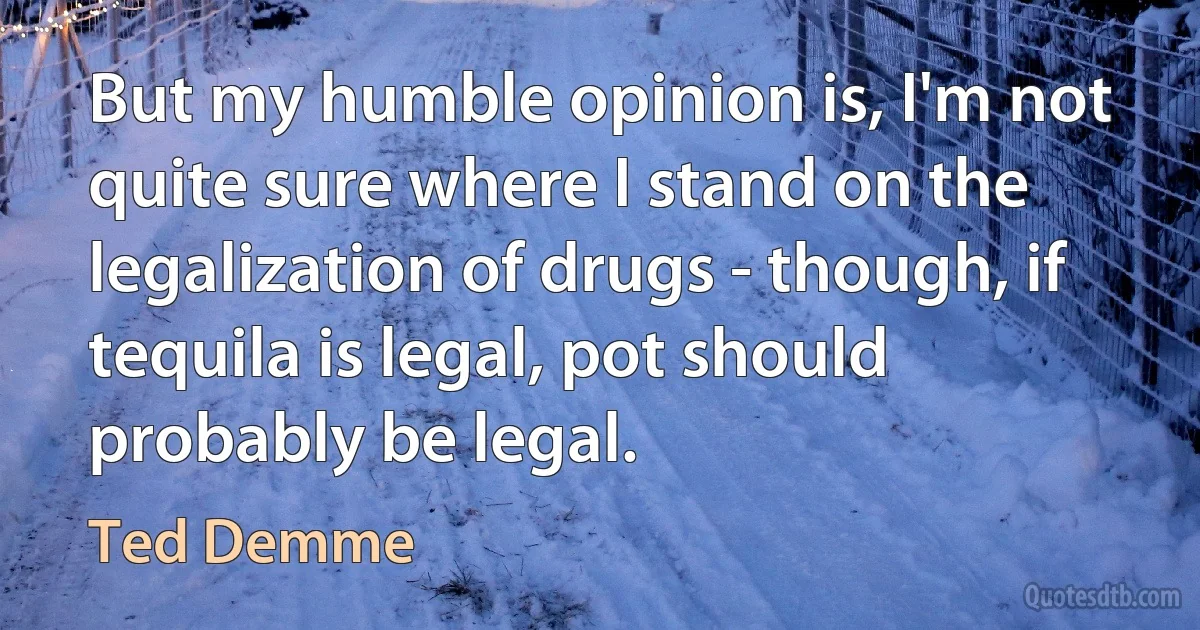 But my humble opinion is, I'm not quite sure where I stand on the legalization of drugs - though, if tequila is legal, pot should probably be legal. (Ted Demme)