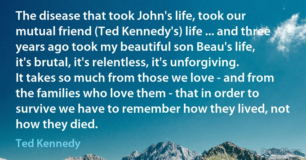 The disease that took John's life, took our mutual friend (Ted Kennedy's) life ... and three years ago took my beautiful son Beau's life, it's brutal, it's relentless, it's unforgiving. It takes so much from those we love - and from the families who love them - that in order to survive we have to remember how they lived, not how they died. (Ted Kennedy)