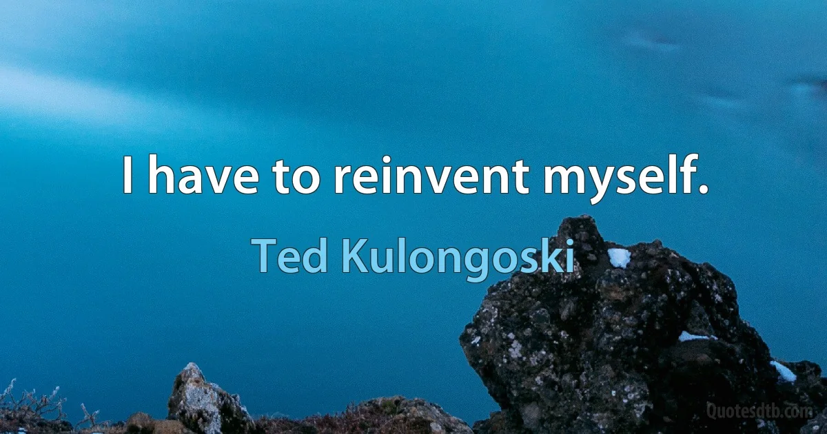 I have to reinvent myself. (Ted Kulongoski)