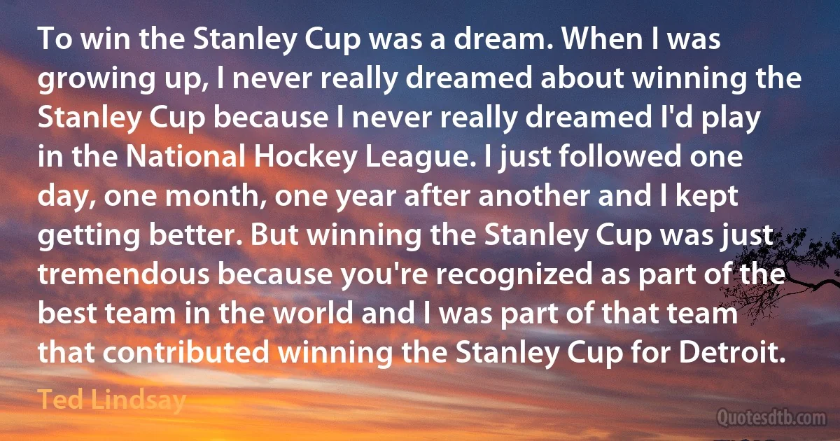 To win the Stanley Cup was a dream. When I was growing up, I never really dreamed about winning the Stanley Cup because I never really dreamed I'd play in the National Hockey League. I just followed one day, one month, one year after another and I kept getting better. But winning the Stanley Cup was just tremendous because you're recognized as part of the best team in the world and I was part of that team that contributed winning the Stanley Cup for Detroit. (Ted Lindsay)