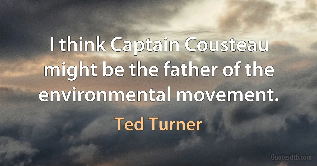 I think Captain Cousteau might be the father of the environmental movement. (Ted Turner)