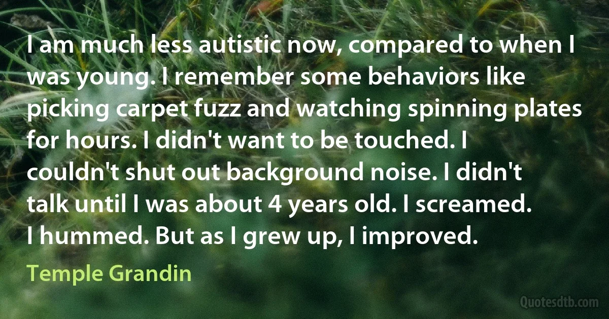 I am much less autistic now, compared to when I was young. I remember some behaviors like picking carpet fuzz and watching spinning plates for hours. I didn't want to be touched. I couldn't shut out background noise. I didn't talk until I was about 4 years old. I screamed. I hummed. But as I grew up, I improved. (Temple Grandin)