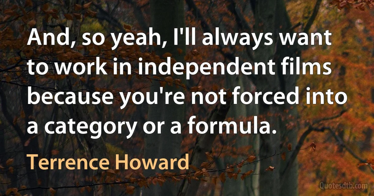 And, so yeah, I'll always want to work in independent films because you're not forced into a category or a formula. (Terrence Howard)