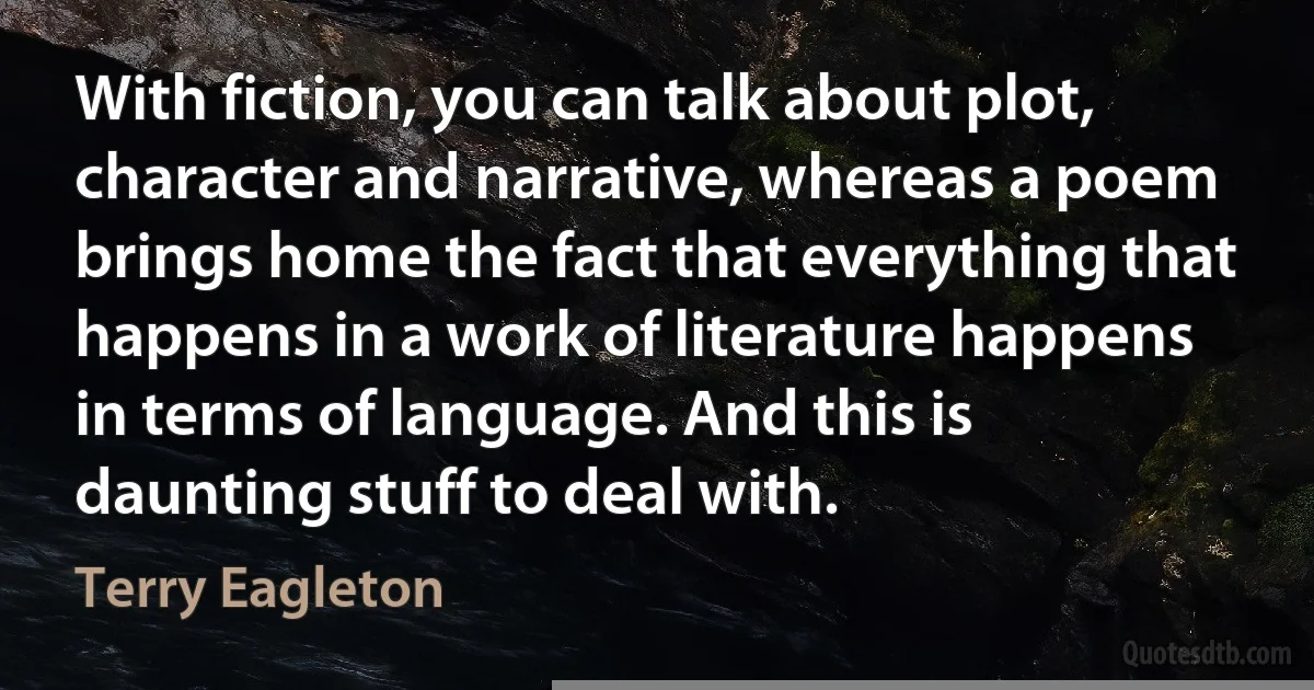 With fiction, you can talk about plot, character and narrative, whereas a poem brings home the fact that everything that happens in a work of literature happens in terms of language. And this is daunting stuff to deal with. (Terry Eagleton)