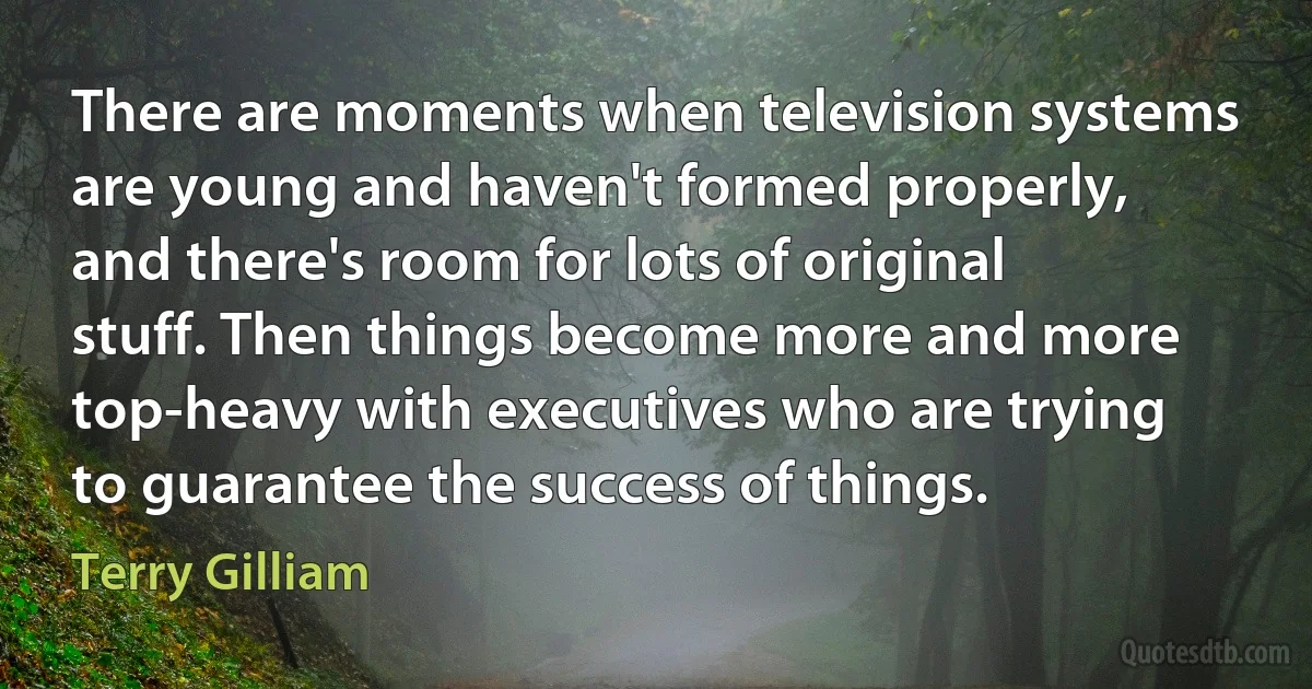 There are moments when television systems are young and haven't formed properly, and there's room for lots of original stuff. Then things become more and more top-heavy with executives who are trying to guarantee the success of things. (Terry Gilliam)