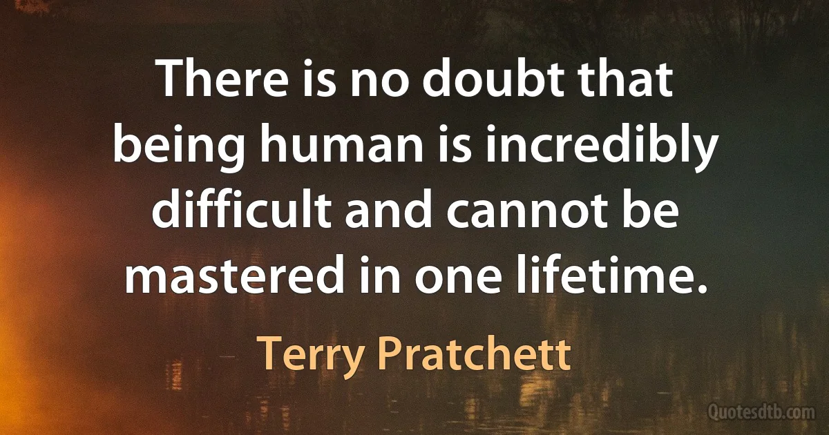 There is no doubt that being human is incredibly difficult and cannot be mastered in one lifetime. (Terry Pratchett)