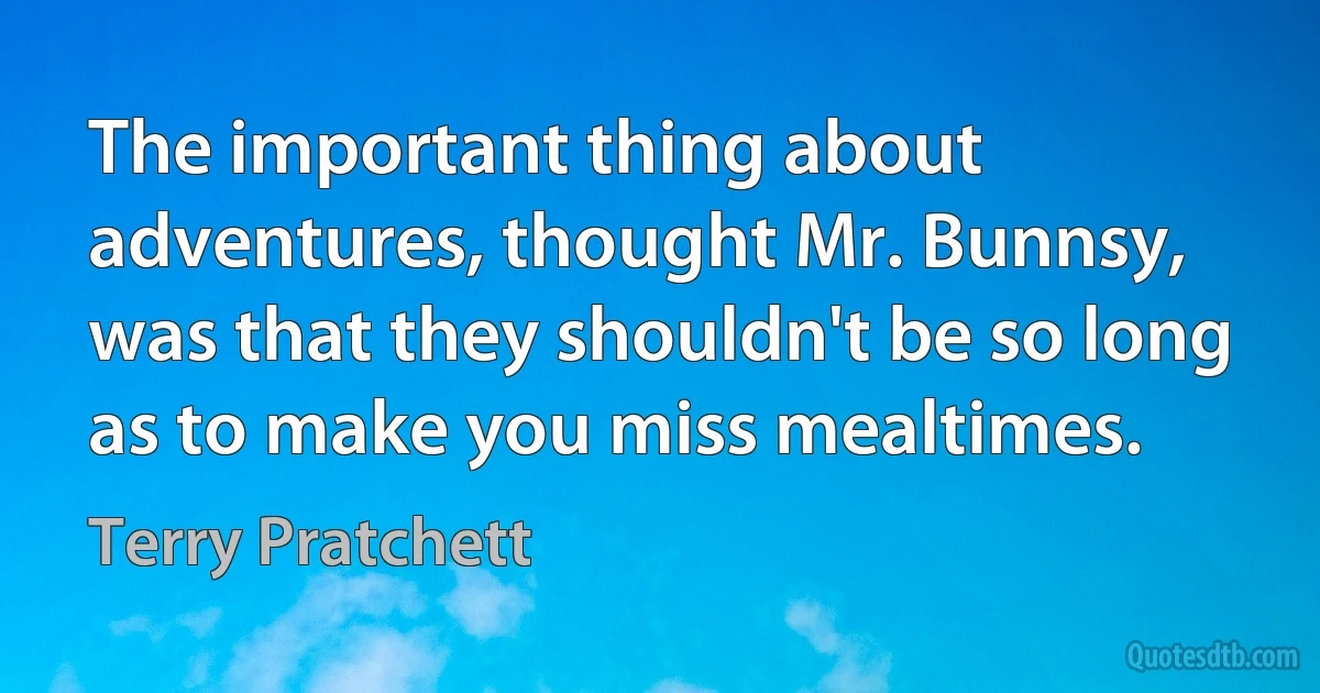 The important thing about adventures, thought Mr. Bunnsy, was that they shouldn't be so long as to make you miss mealtimes. (Terry Pratchett)