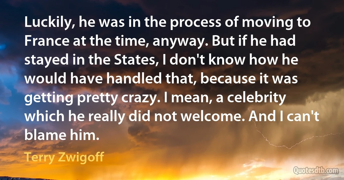 Luckily, he was in the process of moving to France at the time, anyway. But if he had stayed in the States, I don't know how he would have handled that, because it was getting pretty crazy. I mean, a celebrity which he really did not welcome. And I can't blame him. (Terry Zwigoff)