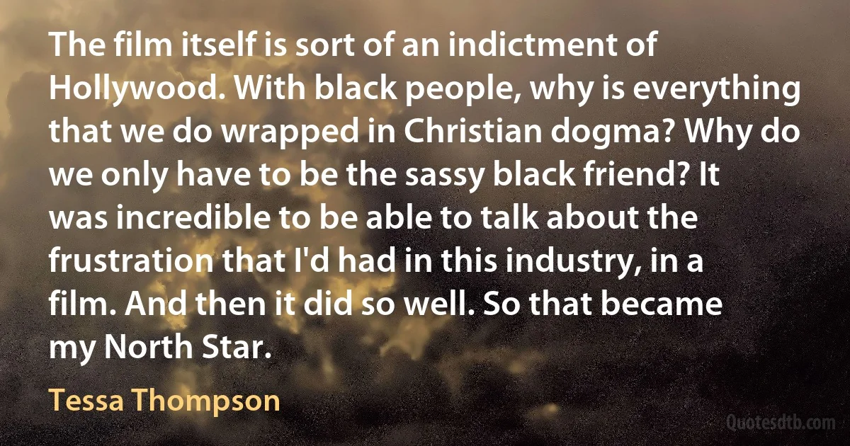 The film itself is sort of an indictment of Hollywood. With black people, why is everything that we do wrapped in Christian dogma? Why do we only have to be the sassy black friend? It was incredible to be able to talk about the frustration that I'd had in this industry, in a film. And then it did so well. So that became my North Star. (Tessa Thompson)