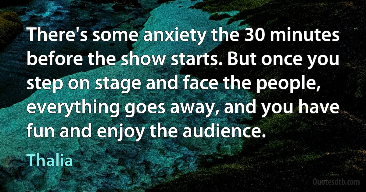 There's some anxiety the 30 minutes before the show starts. But once you step on stage and face the people, everything goes away, and you have fun and enjoy the audience. (Thalia)