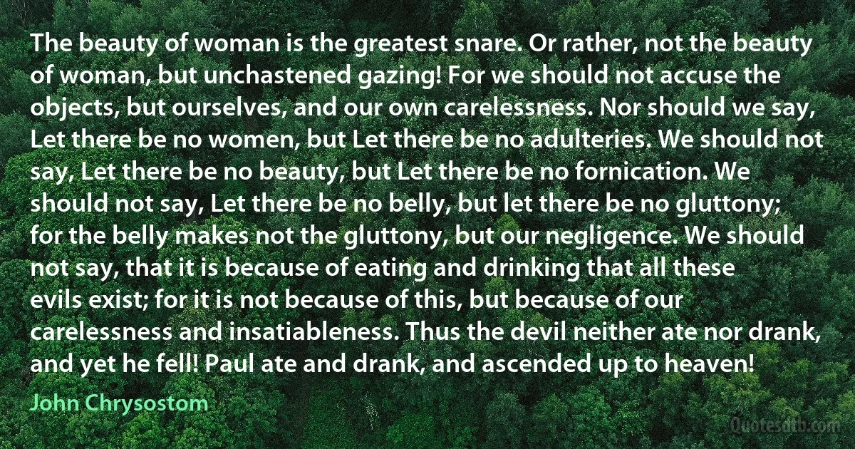 The beauty of woman is the greatest snare. Or rather, not the beauty of woman, but unchastened gazing! For we should not accuse the objects, but ourselves, and our own carelessness. Nor should we say, Let there be no women, but Let there be no adulteries. We should not say, Let there be no beauty, but Let there be no fornication. We should not say, Let there be no belly, but let there be no gluttony; for the belly makes not the gluttony, but our negligence. We should not say, that it is because of eating and drinking that all these evils exist; for it is not because of this, but because of our carelessness and insatiableness. Thus the devil neither ate nor drank, and yet he fell! Paul ate and drank, and ascended up to heaven! (John Chrysostom)