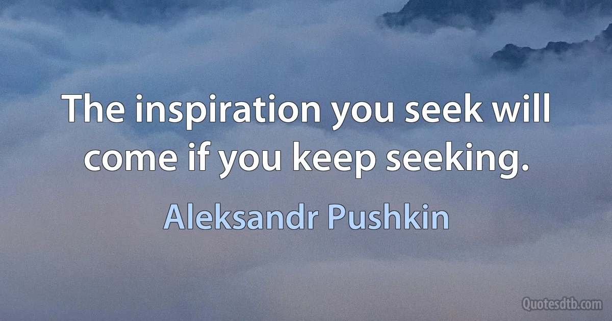 The inspiration you seek will come if you keep seeking. (Aleksandr Pushkin)