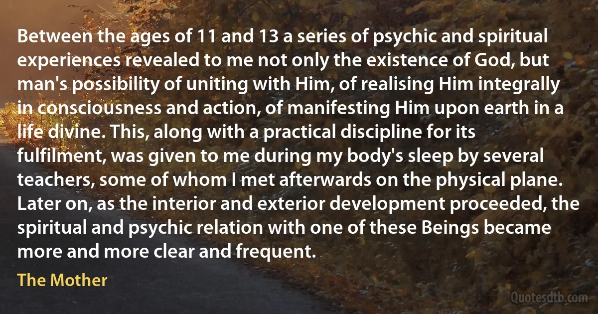 Between the ages of 11 and 13 a series of psychic and spiritual experiences revealed to me not only the existence of God, but man's possibility of uniting with Him, of realising Him integrally in consciousness and action, of manifesting Him upon earth in a life divine. This, along with a practical discipline for its fulfilment, was given to me during my body's sleep by several teachers, some of whom I met afterwards on the physical plane. Later on, as the interior and exterior development proceeded, the spiritual and psychic relation with one of these Beings became more and more clear and frequent. (The Mother)