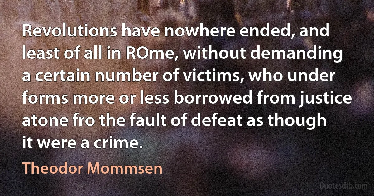 Revolutions have nowhere ended, and least of all in ROme, without demanding a certain number of victims, who under forms more or less borrowed from justice atone fro the fault of defeat as though it were a crime. (Theodor Mommsen)