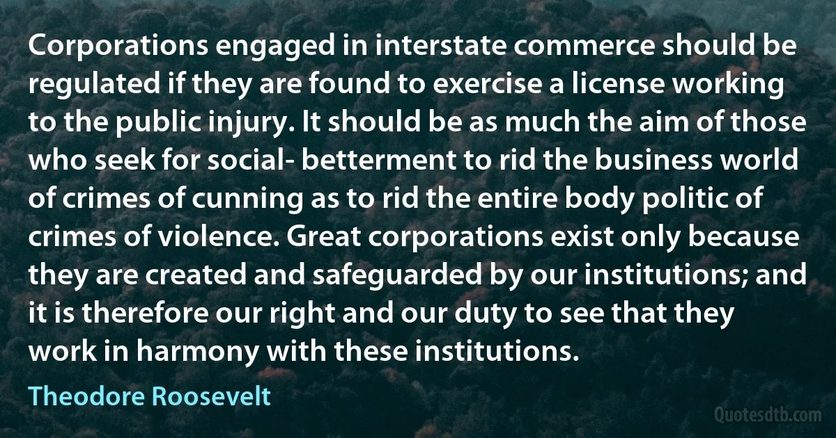 Corporations engaged in interstate commerce should be regulated if they are found to exercise a license working to the public injury. It should be as much the aim of those who seek for social- betterment to rid the business world of crimes of cunning as to rid the entire body politic of crimes of violence. Great corporations exist only because they are created and safeguarded by our institutions; and it is therefore our right and our duty to see that they work in harmony with these institutions. (Theodore Roosevelt)