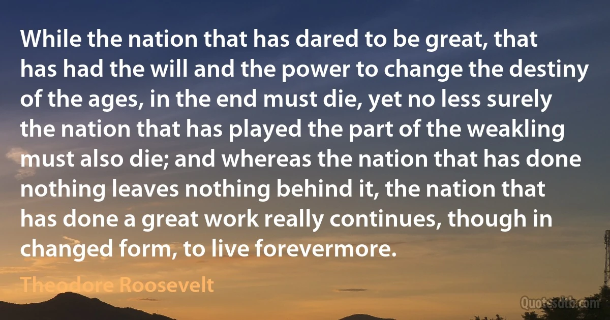 While the nation that has dared to be great, that has had the will and the power to change the destiny of the ages, in the end must die, yet no less surely the nation that has played the part of the weakling must also die; and whereas the nation that has done nothing leaves nothing behind it, the nation that has done a great work really continues, though in changed form, to live forevermore. (Theodore Roosevelt)