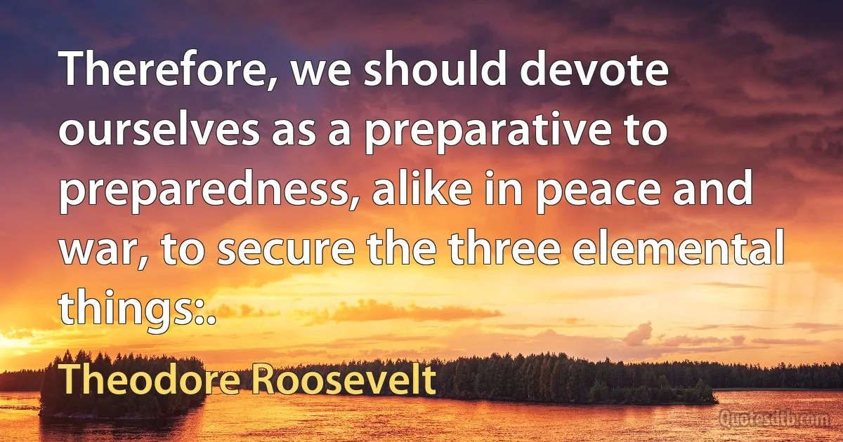 Therefore, we should devote ourselves as a preparative to preparedness, alike in peace and war, to secure the three elemental things:. (Theodore Roosevelt)