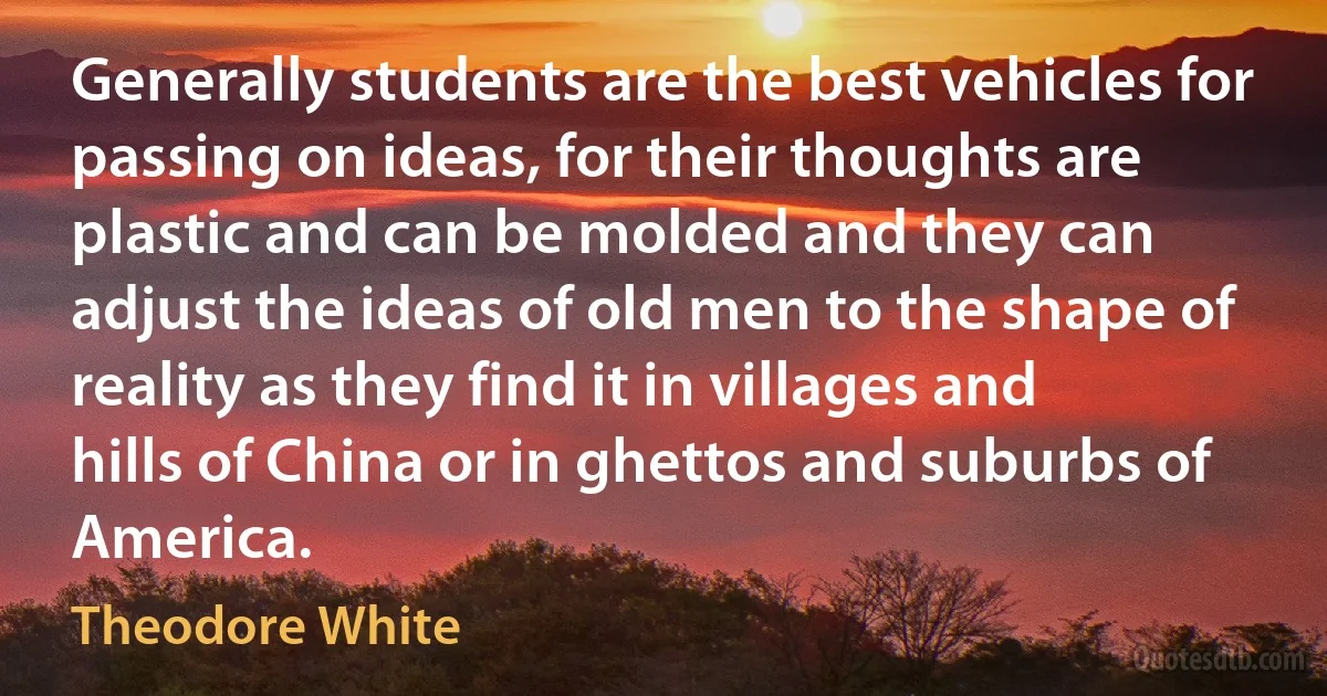 Generally students are the best vehicles for passing on ideas, for their thoughts are plastic and can be molded and they can adjust the ideas of old men to the shape of reality as they find it in villages and hills of China or in ghettos and suburbs of America. (Theodore White)