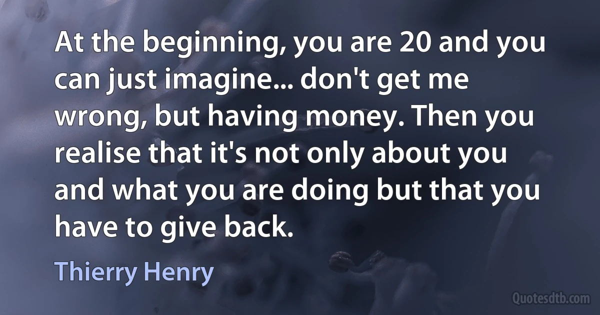 At the beginning, you are 20 and you can just imagine... don't get me wrong, but having money. Then you realise that it's not only about you and what you are doing but that you have to give back. (Thierry Henry)