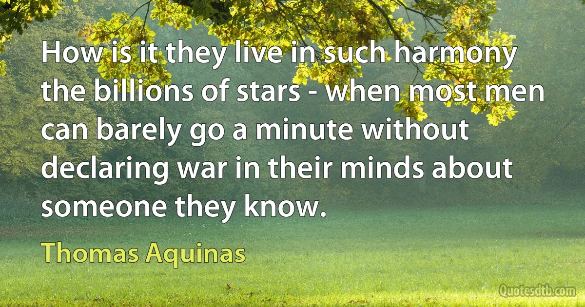 How is it they live in such harmony the billions of stars - when most men can barely go a minute without declaring war in their minds about someone they know. (Thomas Aquinas)