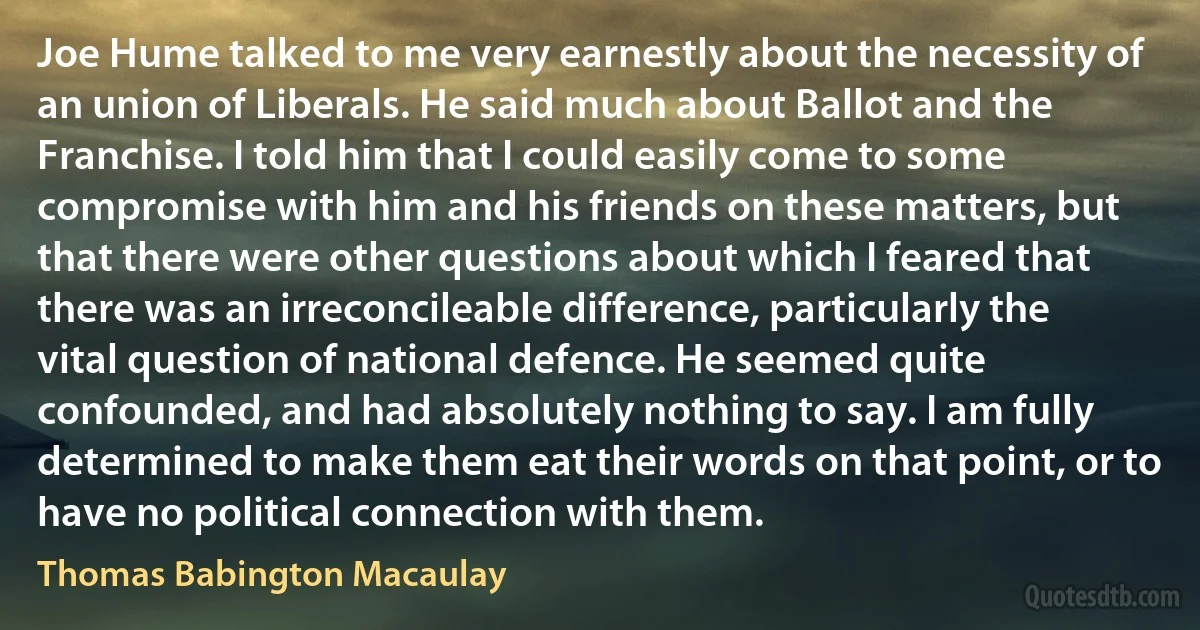 Joe Hume talked to me very earnestly about the necessity of an union of Liberals. He said much about Ballot and the Franchise. I told him that I could easily come to some compromise with him and his friends on these matters, but that there were other questions about which I feared that there was an irreconcileable difference, particularly the vital question of national defence. He seemed quite confounded, and had absolutely nothing to say. I am fully determined to make them eat their words on that point, or to have no political connection with them. (Thomas Babington Macaulay)