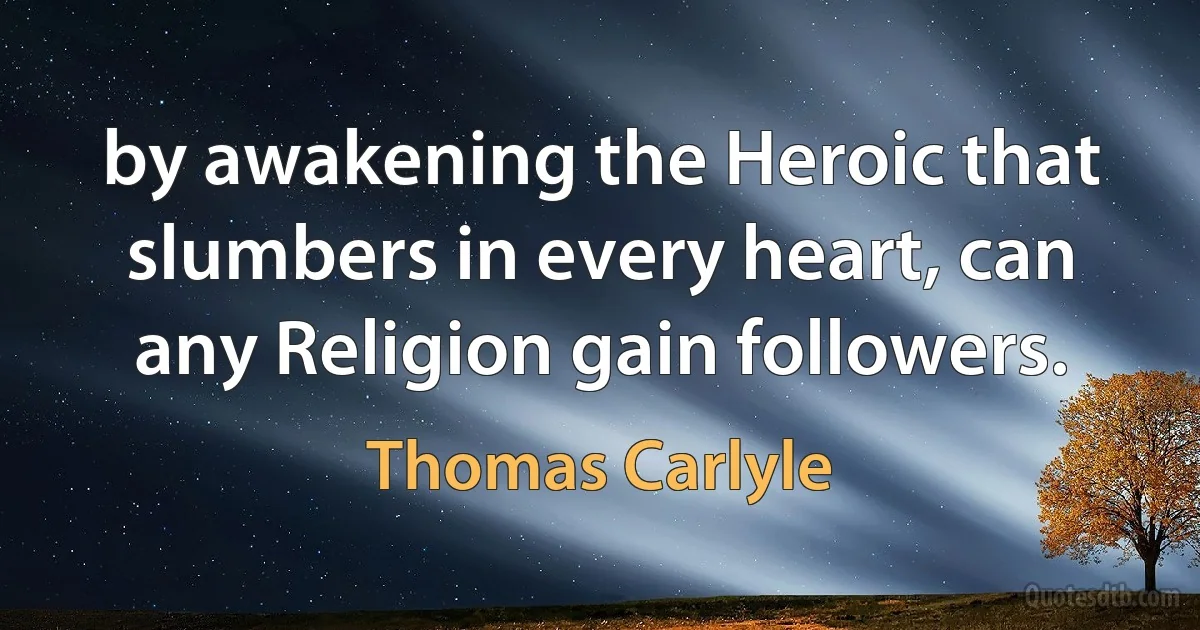 by awakening the Heroic that slumbers in every heart, can any Religion gain followers. (Thomas Carlyle)