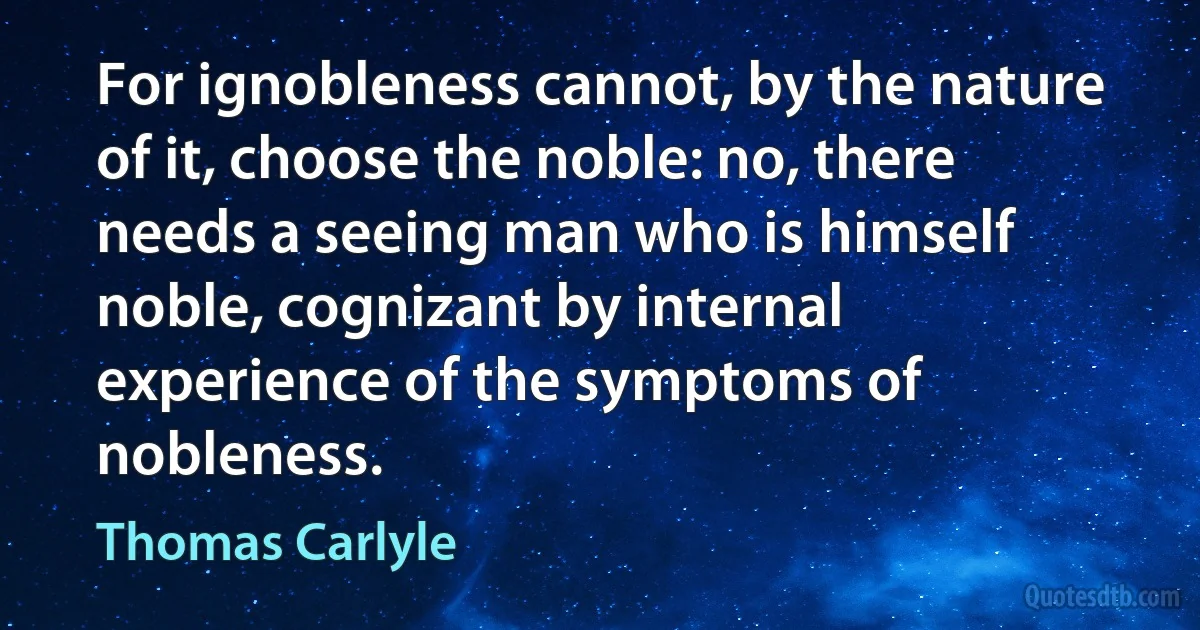 For ignobleness cannot, by the nature of it, choose the noble: no, there needs a seeing man who is himself noble, cognizant by internal experience of the symptoms of nobleness. (Thomas Carlyle)