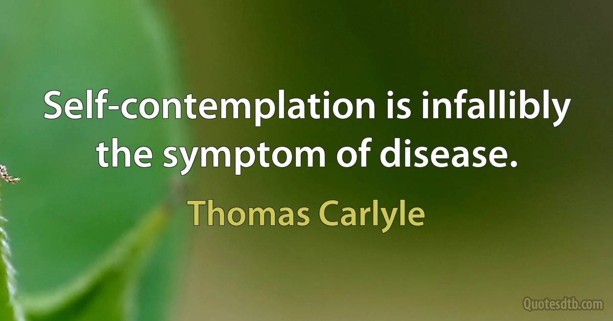 Self-contemplation is infallibly the symptom of disease. (Thomas Carlyle)