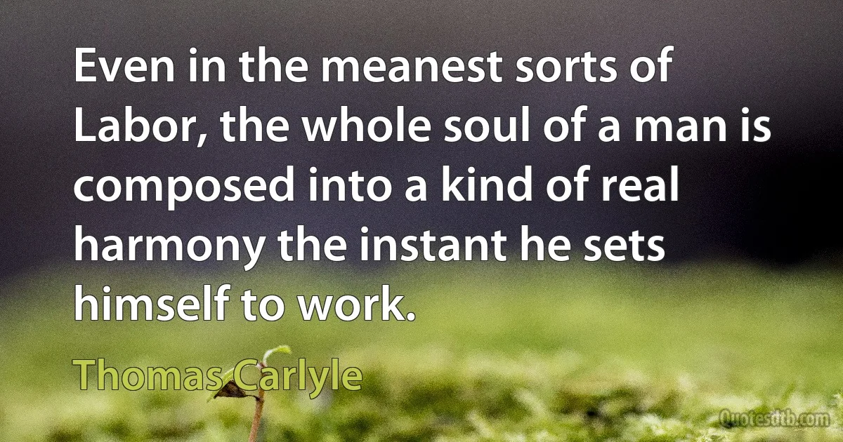 Even in the meanest sorts of Labor, the whole soul of a man is composed into a kind of real harmony the instant he sets himself to work. (Thomas Carlyle)