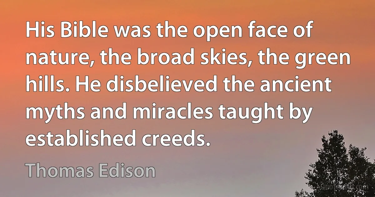 His Bible was the open face of nature, the broad skies, the green hills. He disbelieved the ancient myths and miracles taught by established creeds. (Thomas Edison)