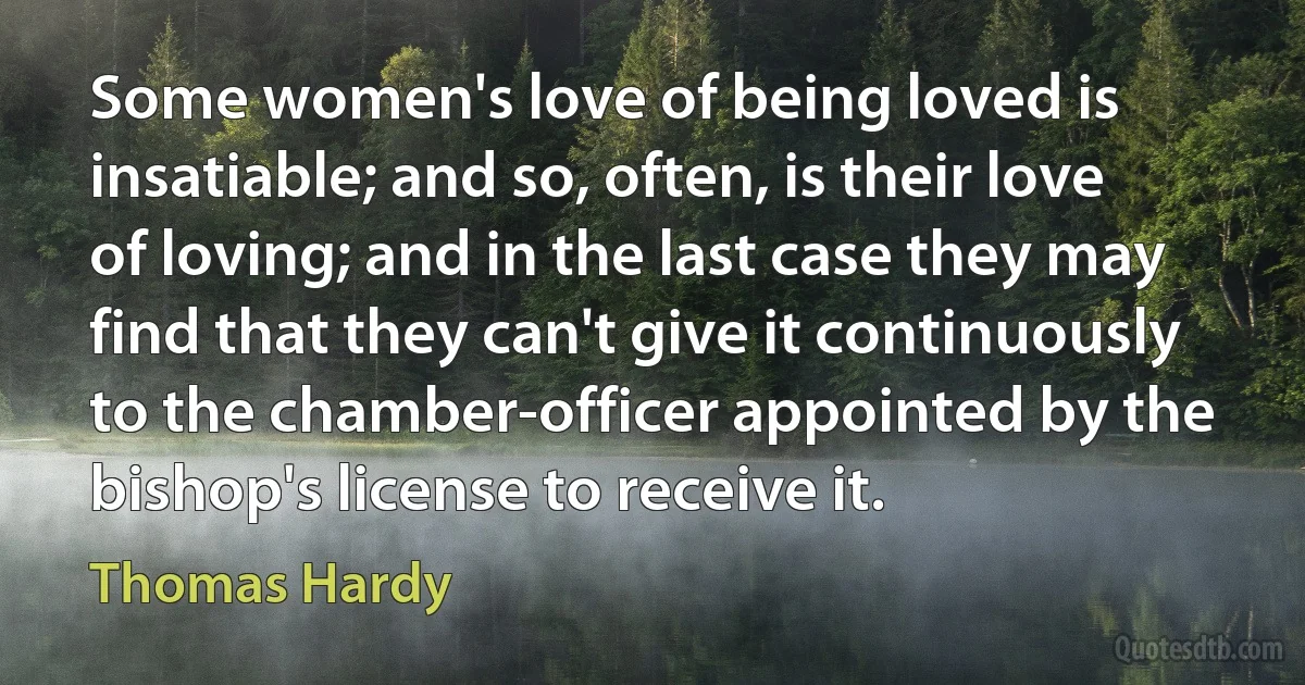 Some women's love of being loved is insatiable; and so, often, is their love of loving; and in the last case they may find that they can't give it continuously to the chamber-officer appointed by the bishop's license to receive it. (Thomas Hardy)