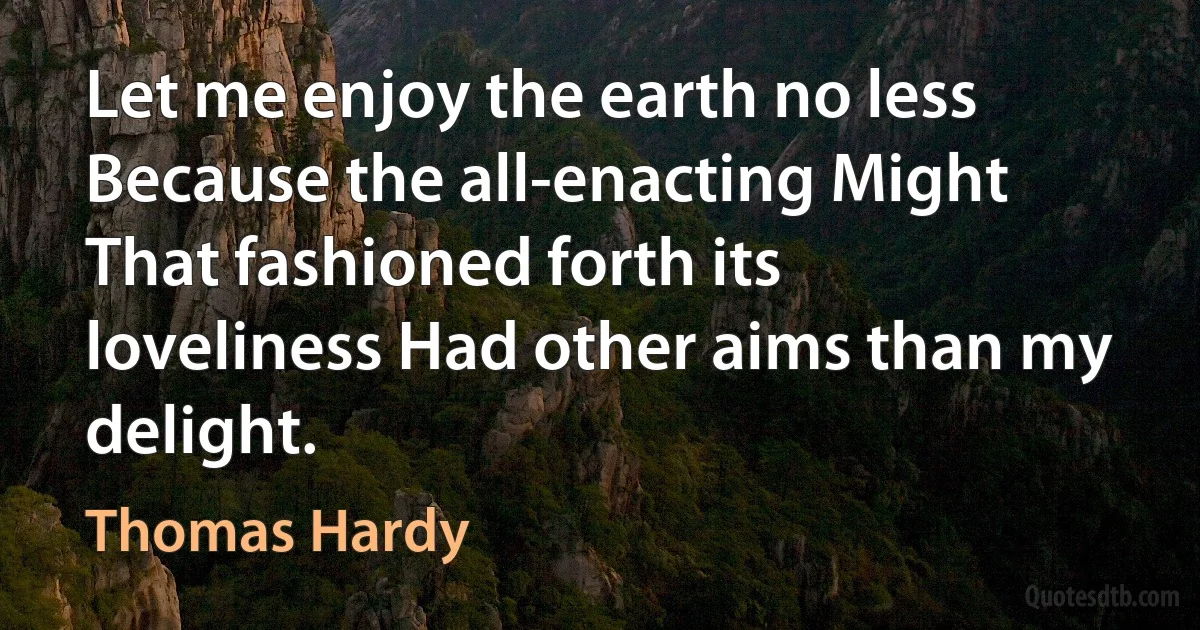 Let me enjoy the earth no less Because the all-enacting Might That fashioned forth its loveliness Had other aims than my delight. (Thomas Hardy)