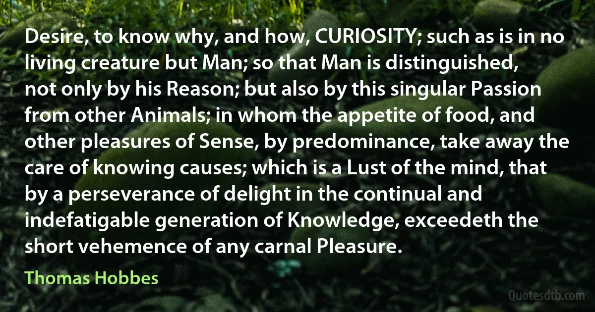 Desire, to know why, and how, CURIOSITY; such as is in no living creature but Man; so that Man is distinguished, not only by his Reason; but also by this singular Passion from other Animals; in whom the appetite of food, and other pleasures of Sense, by predominance, take away the care of knowing causes; which is a Lust of the mind, that by a perseverance of delight in the continual and indefatigable generation of Knowledge, exceedeth the short vehemence of any carnal Pleasure. (Thomas Hobbes)